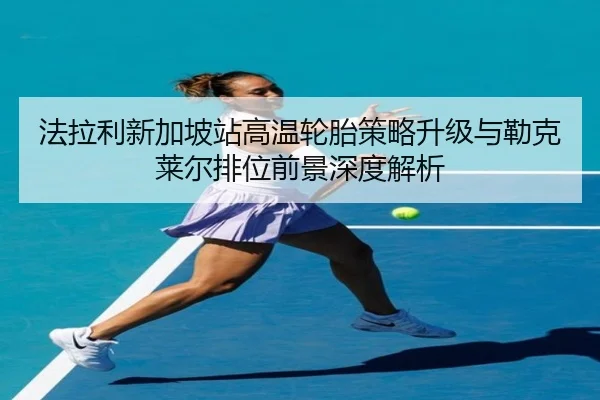 法拉利新加坡站高温轮胎策略升级与勒克莱尔排位前景深度解析
